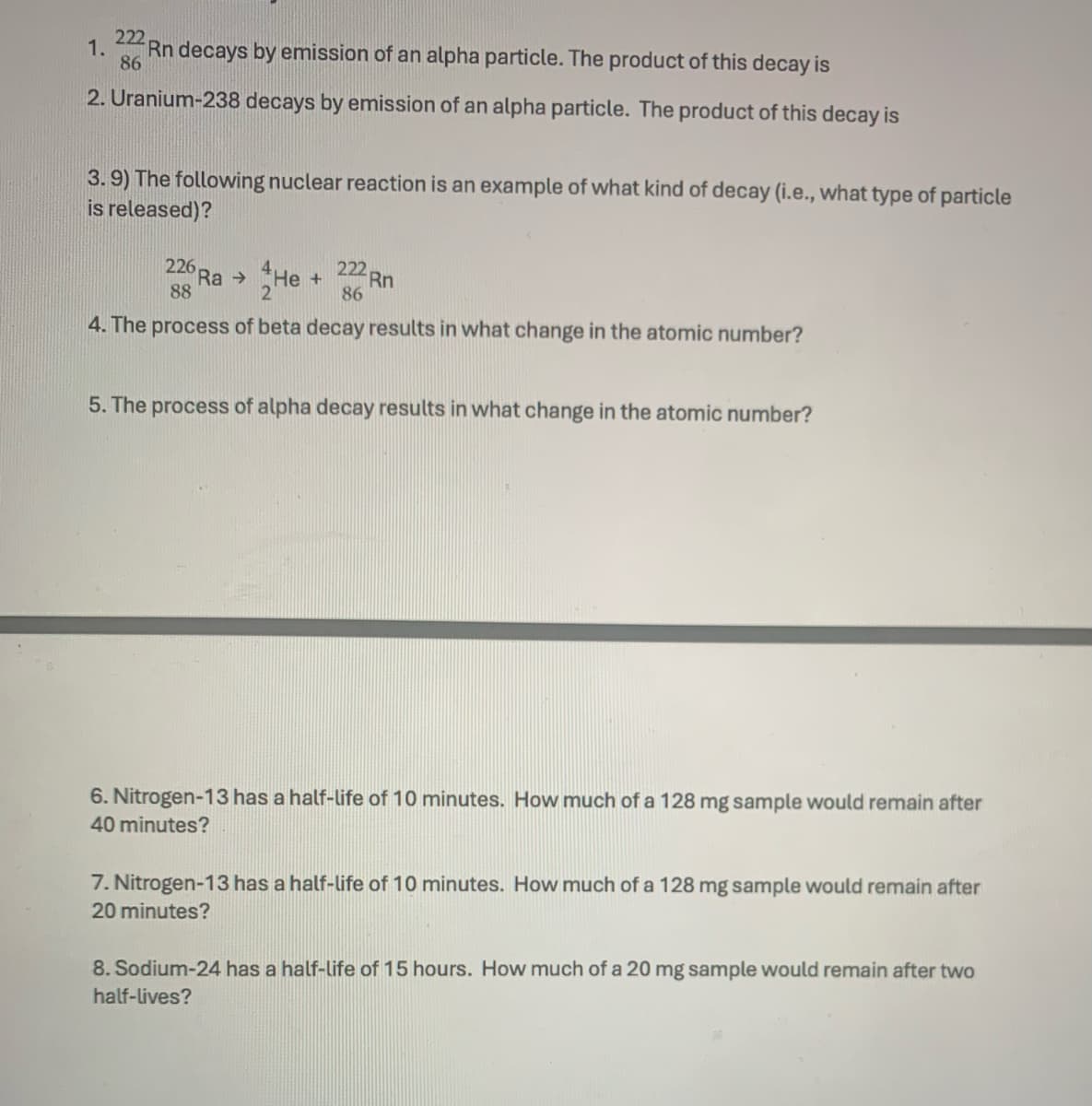 222
1. Rn decays by emission of an alpha particle. The product of this decay is
86
2. Uranium-238 decays by emission of an alpha particle. The product of this decay is
3.9) The following nuclear reaction is an example of what kind of decay (i.e., what type of particle
is released)?
226 p
222
'Ra →
88
не
2
+
Rn
86
4. The process of beta decay results in what change in the atomic number?
5. The process of alpha decay results in what change in the atomic number?
6. Nitrogen-13 has a half-life of 10 minutes. How much of a 128 mg sample would remain after
40 minutes?
7. Nitrogen-13 has a half-life of 10 minutes. How much of a 128 mg sample would remain after
20 minutes?
8. Sodium-24 has a half-life of 15 hours. How much of a 20 mg sample would remain after two
half-lives?