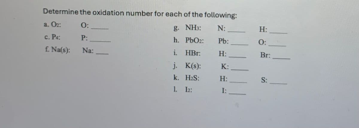 Determine the oxidation number for each of the following:
O:
g. NH3:
N:
P:
h. PbO2:
i. HBr:
j.
K(s):
H₂S:
12:
a. 0₂:
c. P4:
f. Na(s):
Na:
—
k.
1.
Pb:
H:
K:
H:
I:
H:
O:
Br:
S: