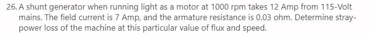 26. A shunt generator when running light as a motor at 1000 rpm takes 12 Amp from 115-Volt
mains. The field current is 7 Amp, and the armature resistance is 0.03 ohm. Determine stray-
power loss of the machine at this particular value of flux and speed.
