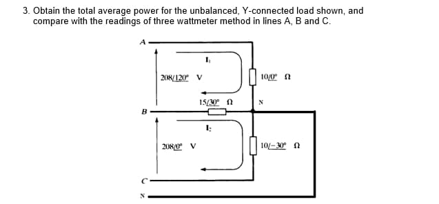 3. Obtain the total average power for the unbalanced, Y-connected load shown, and
compare with the readings of three wattmeter method in lines A, B and C.
208/120 V
10/0 n
15/30° N
I:
208/0 V
10-30° n
N
