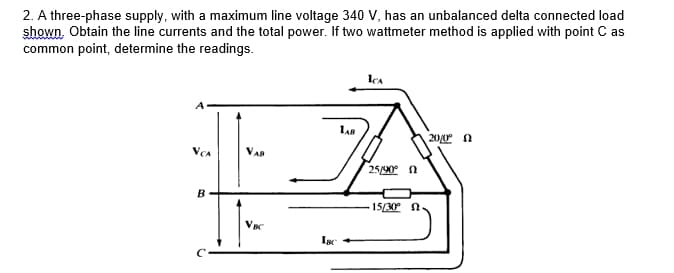 2. A three-phase supply, with a maximum line voltage 340 V, has an unbalanced delta connected load
shown. Obtain the line currents and the total power. If two wattmeter method is applied with point C as
common point, determine the readings.
ICA
LAB
200 N
VAR
25/90 n
B
15/30 n
