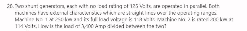 28. Two shunt generators, each with no load rating of 125 Volts, are operated in parallel. Both
machines have external characteristics which are straight lines over the operating ranges.
Machine No. 1 at 250 kW and its full load voltage is 118 Volts. Machine No. 2 is rated 200 kW at
114 Volts. How is the load of 3,400 Amp divided between the two?
