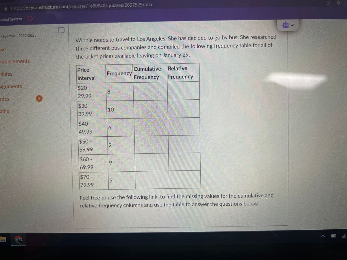 Speed System
https://ocps.instructure.com/courses/1680848/quizzes/6697529/take
- Full Year - 2022-2023
nouncements
dules
signments
des
ople
1
2
Winnie needs to travel to Los Angeles. She has decided to go by bus. She researched
three different bus companies and compiled the following frequency table for all of
the ticket prices available leaving on January 29.
Price
Interval
$20 -
29.99
$30-
39.99
$40-
49.99
$50-
59.99
$60-
69.99
$70-
79.99
Frequency
8
10
6
2
ON
Cumulative relative
Frequency
Frequency
Feel free to use the following link, to find the missing values for the cumulative and
relative frequency columns and use the table to answer the questions below.
ÉH