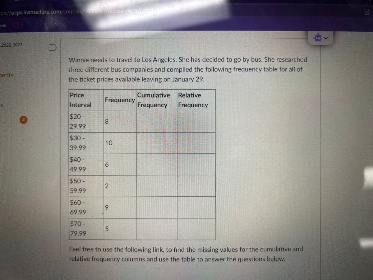 ps://ocps.instructure.com/courses/1680848/quizzes/6697529/tak
cem
2022-2023
ents
ES
Winnie needs to travel to Los Angeles. She has decided to go by bus. She researched
three different bus companies and compiled the following frequency table for all of
the ticket prices available leaving on January 29.
Price
Interval
$20 -
29.99
$30 -
39.99
$40 -
49.99
$50-
59.99
$60-
69.99
$70-
79.99
Frequency
8
00
10
6
2
9
5
Cumulative
Frequency
Relative
Frequency
Feel free to use the following link, to find the missing values for the cumulative and
relative frequency columns and use the table to answer the questions below.
ܟ ܂