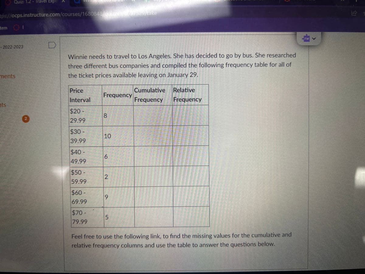 tps://ocps.instructure.com/courses/1680848/quizzes/6697529/take
tem
Quiz: 1.2 - Travel Expe
SHE
ts
- 2022-2023
ments
1111
D
Winnie needs to travel to Los Angeles. She has decided to go by bus. She researched
three different bus companies and compiled the following frequency table for all of
the ticket prices available leaving on January 29.
Price
Interval
$20 -
29.99
$30 -
39.99
$40 -
49.99
$50
59.99
$60-
69.99
$70-
79.99
Frequency
8
10
ON
2
9
5
Cumulative Relative
Frequency
Frequency
4
Feel free to use the following link, to find the missing values for the cumulative and
relative frequency columns and use the table to answer the questions below.
41
نما