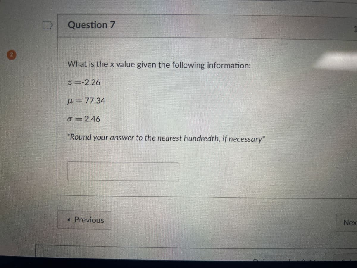 Question 7
What is the x value given the following information:
z =-2.26
=77.34
σ=2.46
*Round your answer to the nearest hundredth, if necessary*
< Previous
1
Nex