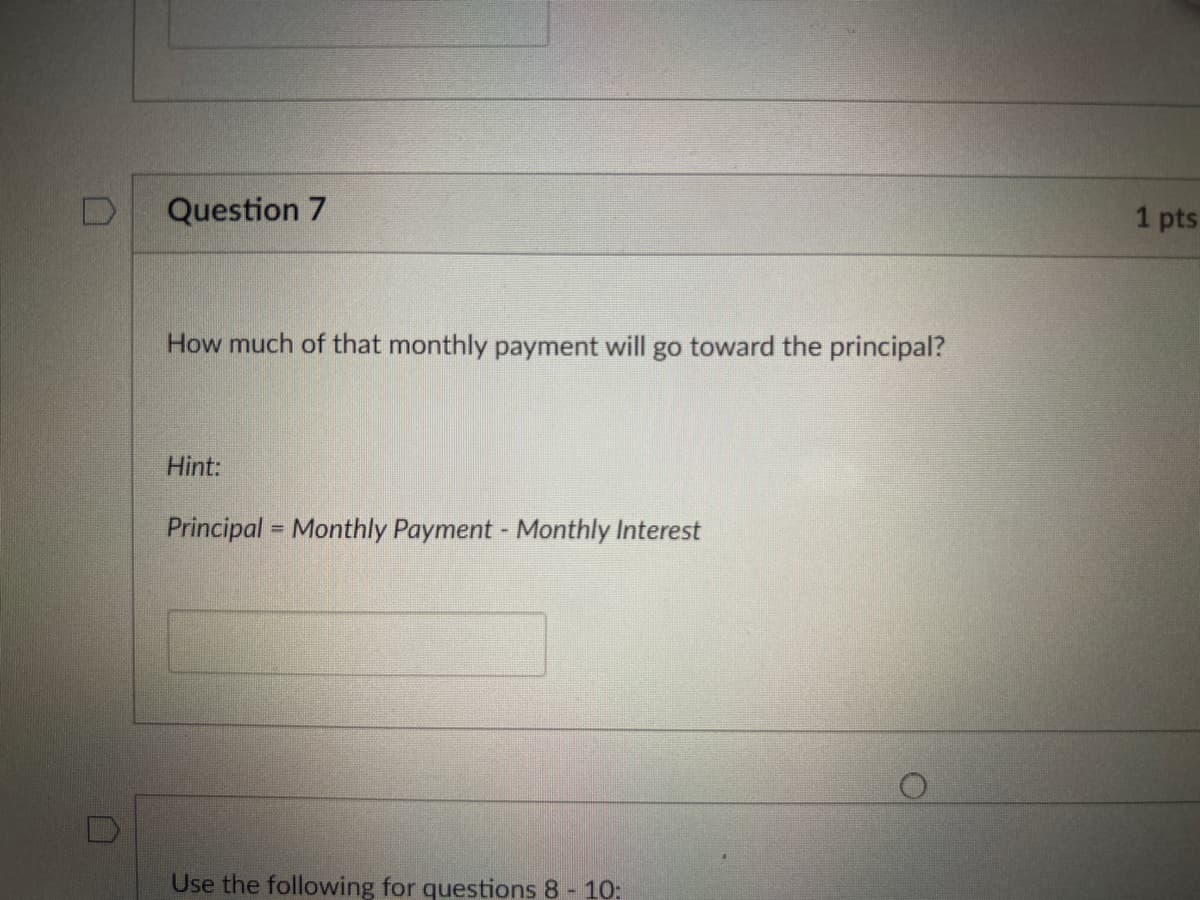 D
Question 7
How much of that monthly payment will go toward the principal?
Hint:
Principal = Monthly Payment - Monthly Interest
Use the following for questions 8 - 10:
. pts