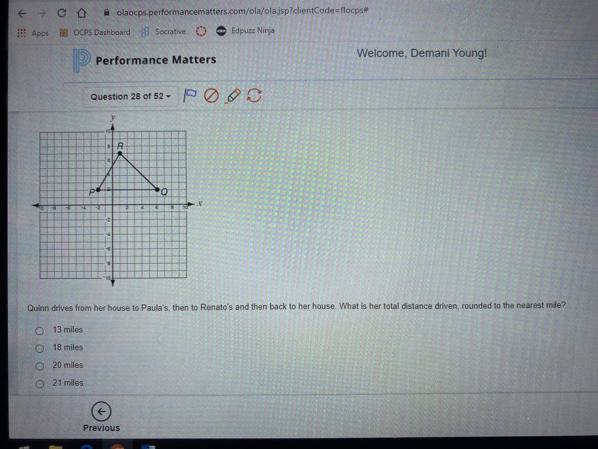 + G olaocps.performancematters.com/ola/olajsp?clientCode=flocps3
83 OCPS Dashboard 8 Socrative
Welcome, Demani Young!
Performance Matters
Question 28 of 52 POO
9.
8.
Quinn drives from her house to Paula's, then to Renato's and then back to her house. What is her total distance driven, rounded to the nearest mile?
O 13 miles
18miles
O20 miles
21miles
->
Previous
