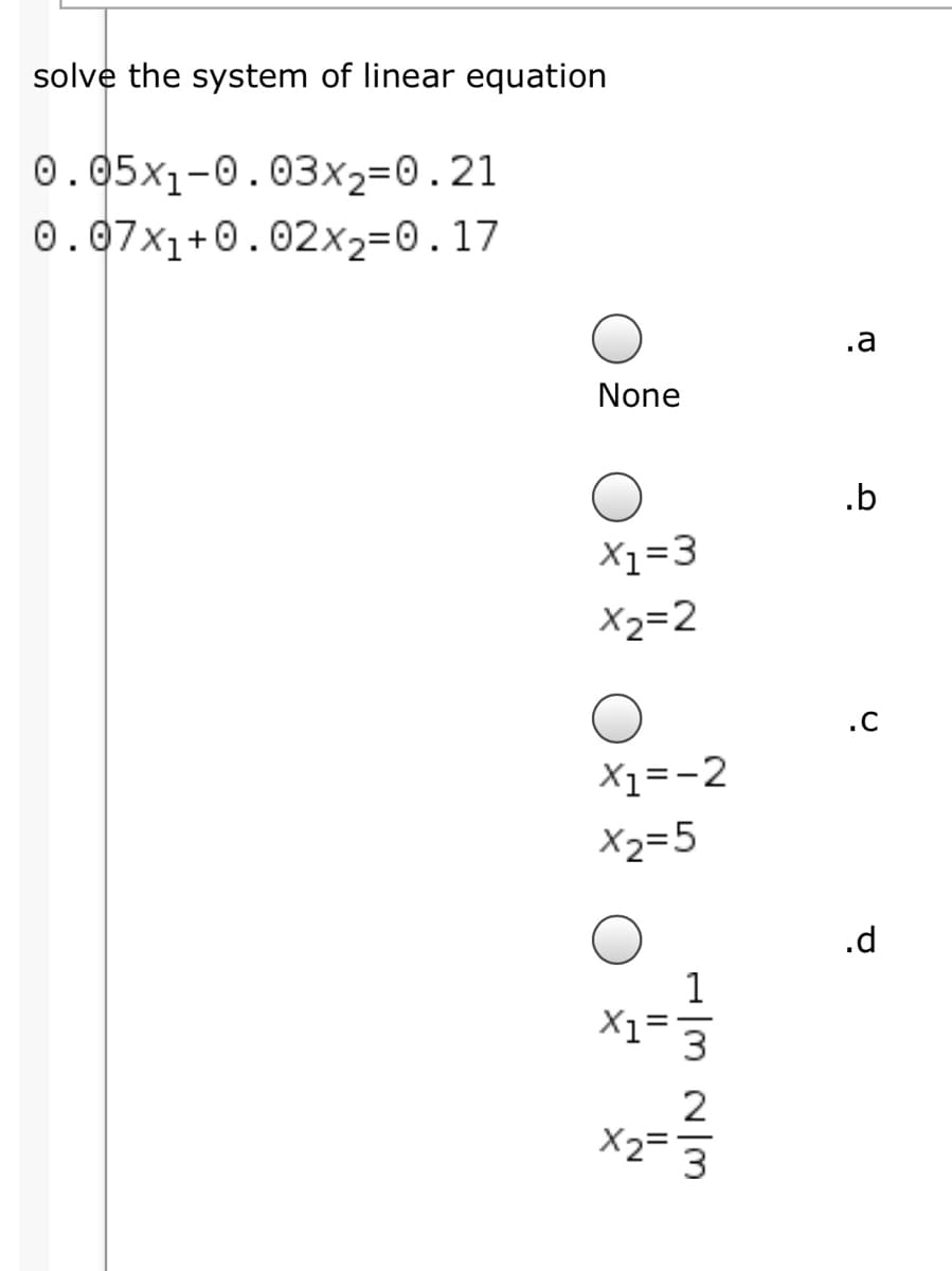 solve the system of linear equation
0.05x1-0.03x2=0.21
0.07x1+0.02x2=0.17
.a
None
.b
X1=3
X2=2
.C
X1=-2
X2=5
.d
1
X2=
