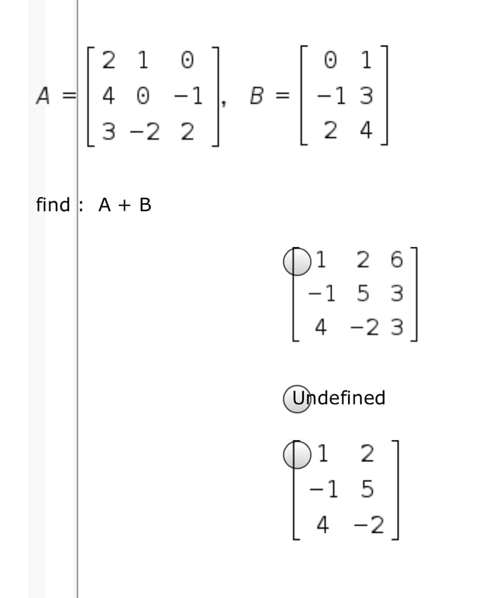 2 1
0 1
A =| 4 0
0 -1
B =
-1 3
3 -2 2
2 4
find : A + B
1
2 6
-1 5 3
4 -2 3
Undefined
1
-1 5
4 -2
|
