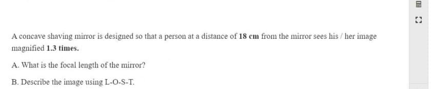 A concave shaving mirror is designed so that a person at a distance of 18 cm from the mirror sees his / her image
magnified 1.3 times.
A. What is the focal length of the mirror?
B. Describe the image using L-O-S-T.
