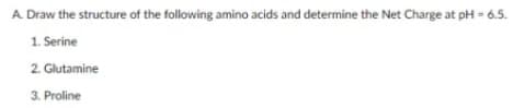 A. Draw the structure of the following amino acids and determine the Net Charge at pH = 6.5.
1. Serine
2. Glutamine
3. Proline
