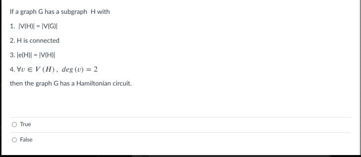 If a graph G has a subgraph H with
1. |V(H)| = |V(G)|
2. H is connected
3. Je(H)| = |V(H)|
4. Vu E V (H), deg (v) = 2
then the graph G has a Hamiltonian circuit.
True
False
