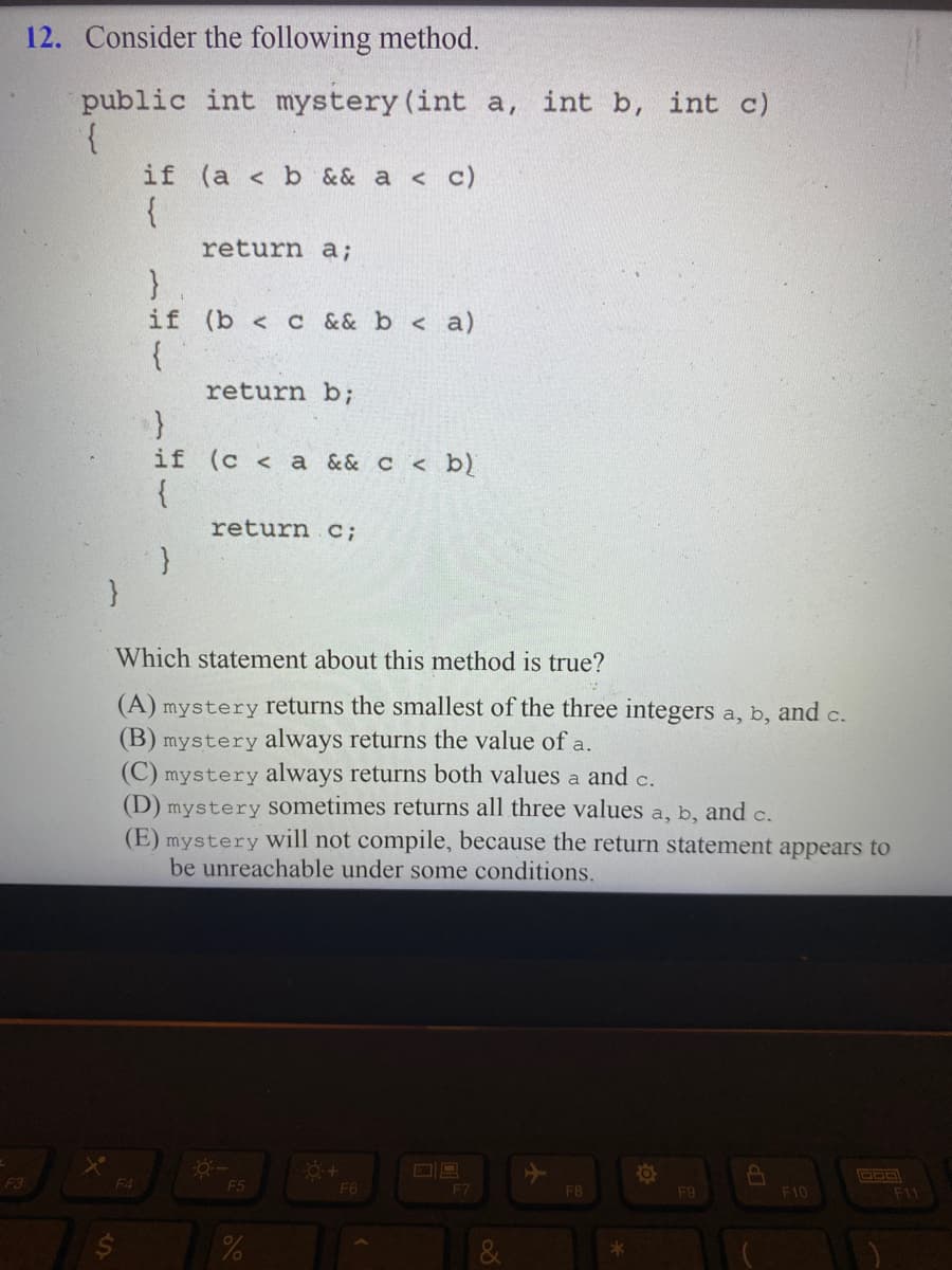 F3
12. Consider the following method.
public int mystery (int a, int b, int c)
{
}
if (a < b && a < c)
{
F4
return a;
}
if (b< c && b < a)
{
}
return b;
}
if (c <a && c < b)
{
return c;
Which statement about this method is true?
(A) mystery returns the smallest of the three integers a, b, and c.
(B) mystery always returns the value of a.
(C) mystery always returns both values a and c.
(D) mystery sometimes returns all three values a, b, and c.
(E) mystery will not compile, because the return statement appears to
be unreachable under some conditions.
-Ö:-
F5
%
0+
F6
F7
F8
*
O
F9
8
F10
000
F11