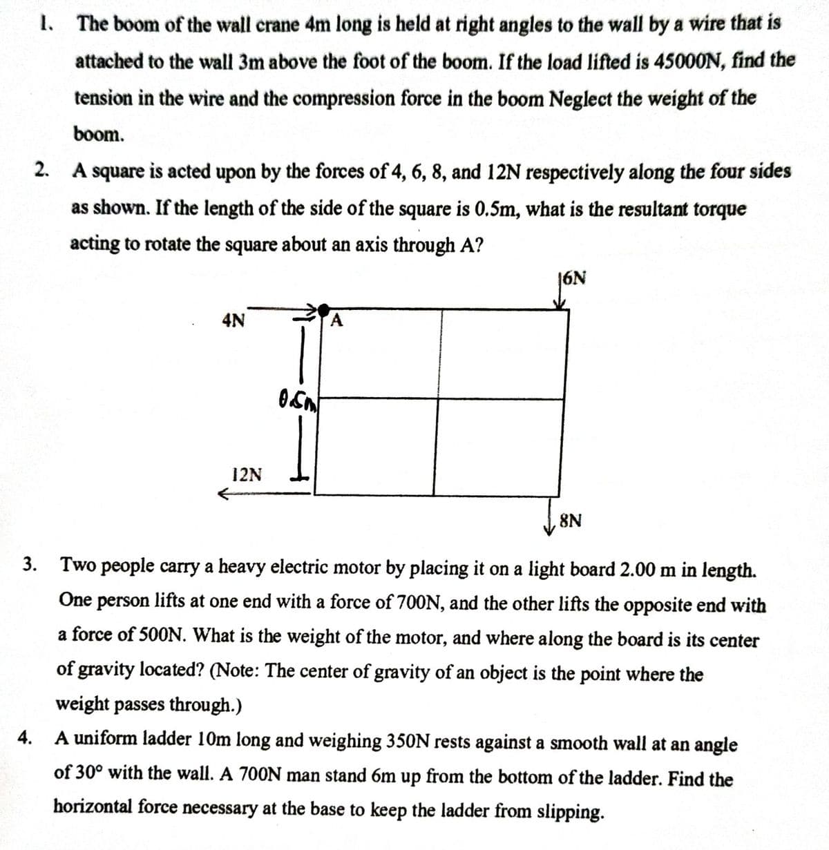 1. The boom of the wall crane 4m long is held at right angles to the wall by a wire that is
attached to the wall 3m above the foot of the boom. If the load lifted is 45000N, find the
tension in the wire and the compression force in the boom Neglect the weight of the
boom.
2. A square is acted upon by the forces of 4, 6, 8, and 12N respectively along the four sides
as shown. If the length of the side of the square is 0.5m, what is the resultant torque
acting to rotate the square about an axis through A?
jON
4N
12N
8N
3.
Two people carry a heavy electric motor by placing it on a light board 2.00 m in length.
One person lifts at one end with a force of 700N, and the other lifts the opposite end with
a force of 500N. What is the weight of the motor, and where along the board is its center
of gravity located? (Note: The center of gravity of an object is the point where the
weight passes through.)
4. A uniform ladder 10m long and weighing 350N rests against a smooth wall at an angle
of 30° with the wall. A 700N man stand 6m up from the bottom of the ladder. Find the
horizontal force necessary at the base to keep the ladder from slipping.
