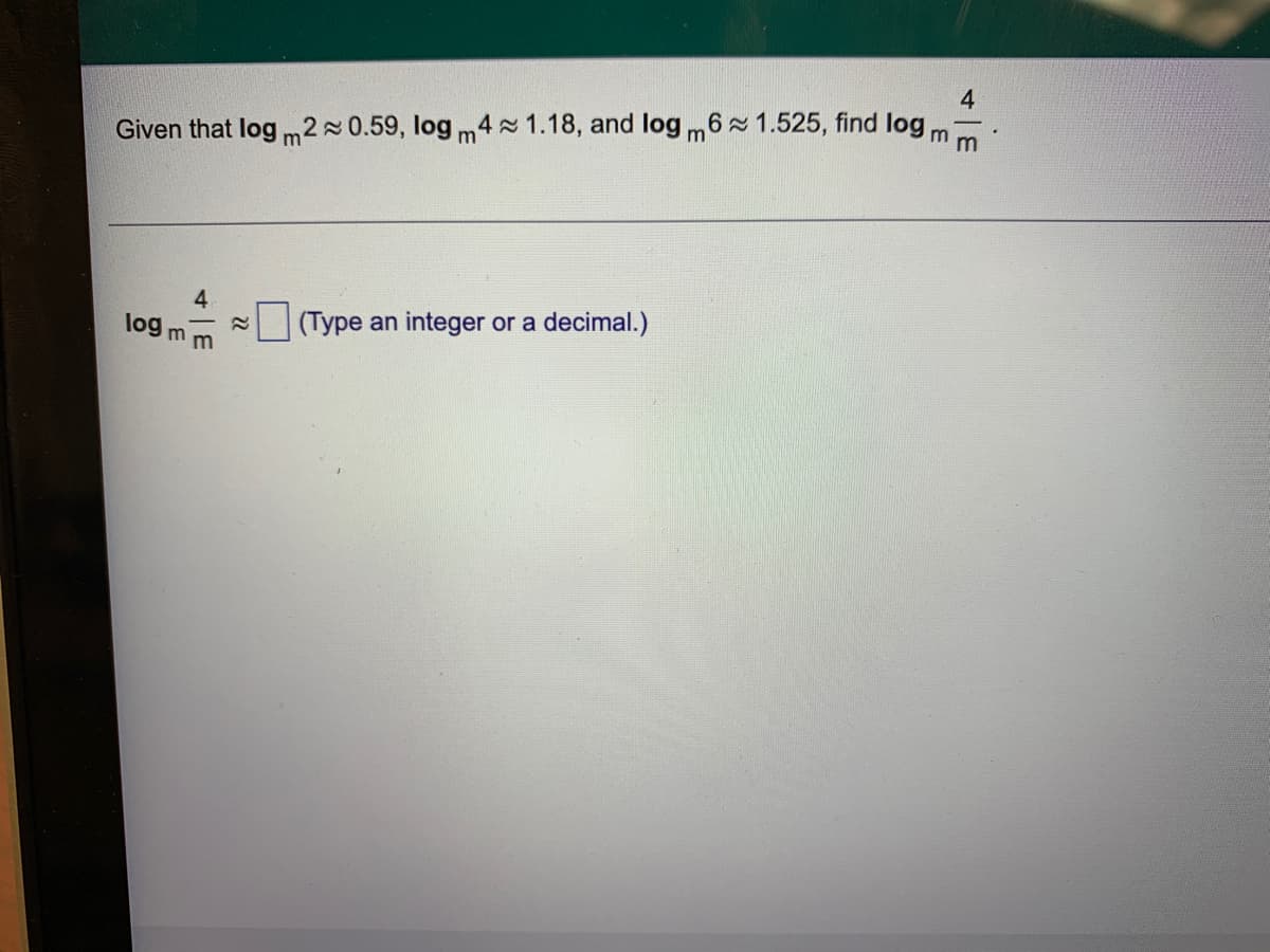 ### Logarithm Problem

#### Problem Statement:
Given that \( \log_m 2 \approx 0.59 \), \( \log_m 4 \approx 1.18 \), and \( \log_m 6 \approx 1.525 \), find \( \log_m \left( \frac{4}{m} \right) \).

#### Solution:

To solve this problem, we will use the properties of logarithms.
We need to find:

\[ \log_m \left( \frac{4}{m} \right) \]

Using the logarithm property that states \( \log_b \left( \frac{x}{y} \right) = \log_b x - \log_b y \):

\[ \log_m \left( \frac{4}{m} \right) = \log_m 4 - \log_m m \]

We know from the given information:
- \( \log_m 4 \approx 1.18 \)
- \( \log_m m = 1 \) (since the logarithm of a number to its own base is always 1)

Substituting these values into the equation:

\[ \log_m \left( \frac{4}{m} \right) = 1.18 - 1 = 0.18 \]

Therefore,

\[ \log_m \left( \frac{4}{m} \right) \approx 0.18 \]

### Answer:
\[ \log_m \left( \frac{4}{m} \right) \approx 0.18 \]

Please type the answer as a decimal in the box provided: \( \boxed{0.18} \).