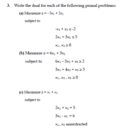 3. Write the dual for each of the following primal problems:
(a) Maximize z = - 5x, + 2x2
subject to
-xi + x2s-2
2x1 + 3x2 55
X1, x2 20
(b) Minimize z = 6x1 + 3x2
subject to
6x1 - 3x2 + x3 2 2
3x1 + 4x2 + x325
X1, x2, X3 20
(c) Maximize z = x1 + x2
subject to
2x1 + x2 = 5
3x1 - x2 = 6
X1, X2 unrestricted
