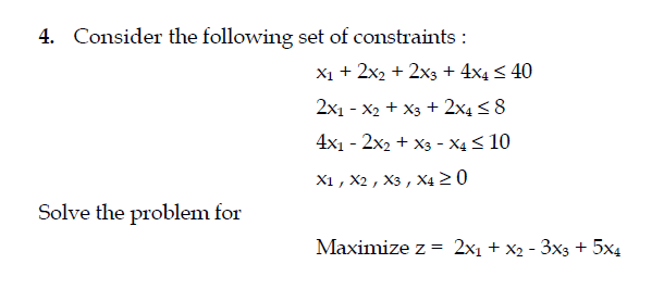 4. Consider the following set of constraints :
X1 + 2x2 + 2x3 + 4x4 < 40
2x1 - x2 + X3 + 2x4 < 8
4x1 - 2x2 + X3 - X4 < 10
X1 , X2 , X3 , X4 2 0
Solve the problem for
Maximize z = 2x1 + x2 - 3x3 + 5x4
