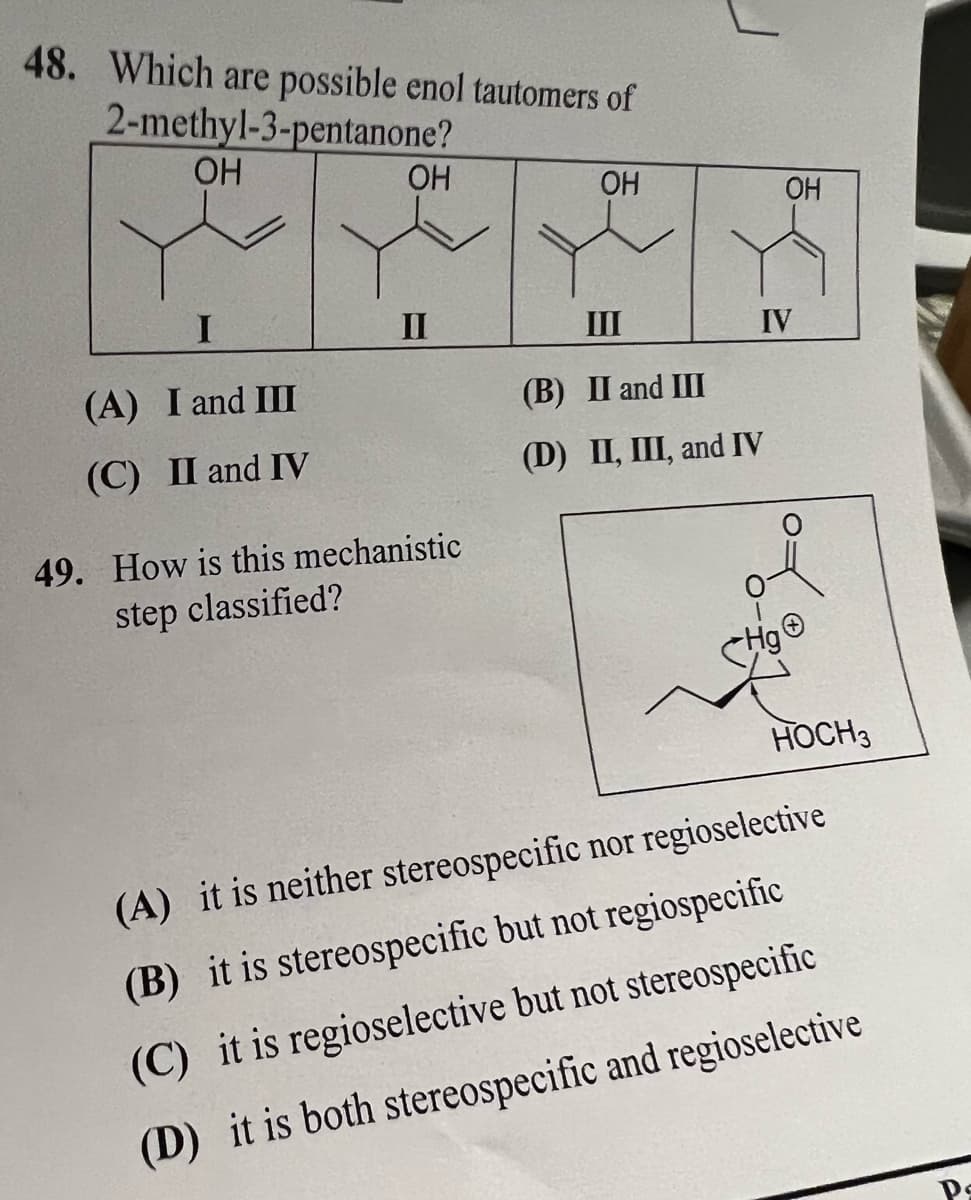 48. Which are possible enol tautomers of
2-methyl-3-pentanone?
OH
I
(A) I and III
(C) II and IV
OH
II
49. How is this mechanistic
step classified?
OH
III
(B) II and III
(D) II, III, and IV
OH
IV
HOCH 3
(A) it is neither stereospecific nor regioselective
(B) it is stereospecific but not regiospecific
(C) it is regioselective but not stereospecific
(D) it is both stereospecific and regioselective
Ps