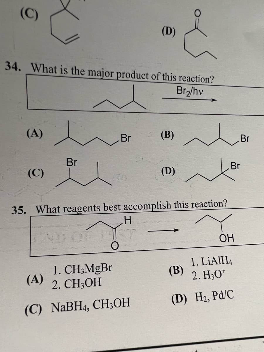 O
34. What is the major product of this reaction?
Br₂/hv
(A)
(C)
Br
Br
(A)
(D)
1. CH3MgBr
2. CH3OH
(C) NaBH4, CH3OH
(B) ~
35. What reagents best accomplish this reaction?
H
(D)
OH
1. LiAlH4
2. H3O+
(D) H₂, Pd/C
(B)
Br
Br