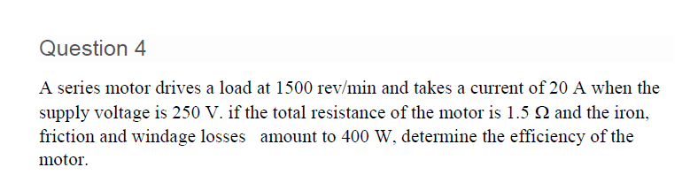 Question 4
A series motor drives a load at 1500 rev/min and takes a current of 20 A when the
supply voltage is 250 V. if the total resistance of the motor is 1.5 Q and the iron,
friction and windage losses amount to 400 W, determine the efficiency of the
motor.
