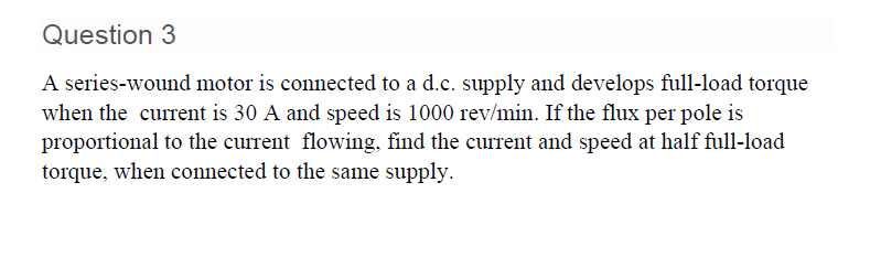 Question 3
A series-wound motor is connected to a d.c. supply and develops full-load torque
when the current is 30 A and speed is 1000 rev/min. If the flux per pole is
proportional to the current flowing, find the current and speed at half full-load
torque, when connected to the same supply.
