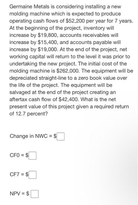 Germaine Metals is considering installing a new
molding machine which is expected to produce
operating cash flows of $52,200 per year for 7 years.
At the beginning of the project, inventory will
increase by $19,800, accounts receivables will
increase by $15,400, and accounts payable will
increase by $19,000. At the end of the project, net
working capital will return to the level it was prior to
undertaking the new project. The initial cost of the
molding machine is $262,000. The equipment will be
depreciated straight-line to a zero book value over
the life of the project. The equipment will be
salvaged at the end of the project creating an
aftertax cash flow of $42,400. What is the net
present value of this project given a required return
of 12.7 percent?
Change in NWC = $
CFO = $
CF7 = $
NPV = $