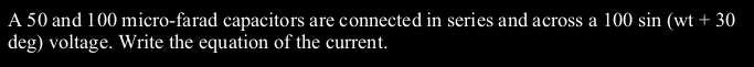 A 50 and 100 micro-farad capacitors are connected in series and across a 100 sin (wt + 30
deg) voltage. Write the equation of the current.
