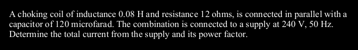 A choking coil of inductance 0.08 H and resistance 12 ohms, is connected in parallel with a
capacitor of 120 microfarad. The combination is connected to a supply at 240 V, 50 Hz.
Determine the total current from the supply and its power factor.
