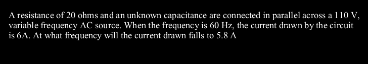 A resistance of 20 ohms and an unknown capacitance are connected in parallel across a 110 V,
variable frequency AC source. When the frequency is 60 Hz, the current drawn by the circuit
is 6A. At what frequency will the current drawn falls to 5.8 A
