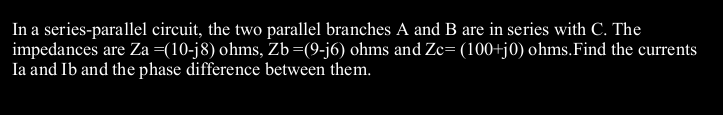 In a series-parallel circuit, the two parallel branches A and B are in series with C. The
impedances are Za=(10-j8) ohms, Zb=(9-j6) ohms and Zc= (100+j0) ohms.Find the currents
Ia and Ib and the phase difference between them.
