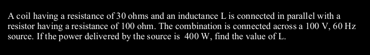 A coil having a resistance of 30 ohms and an inductance L is connected in parallel with a
resistor having a resistance of 100 ohm. The combination is connected across a 100 V, 60 Hz
source. If the power delivered by the source is 400 W, find the value of L.
