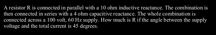 A resistor R is connected in parallel with a 10 ohm inductive reactance. The combination is
then connected in series with a 4 ohm capacitive reactance. The whole combination is
connected across a 100 volt, 60 Hz supply. How much is Rif the angle between the supply
voltage and the total current is 45 degrees.
