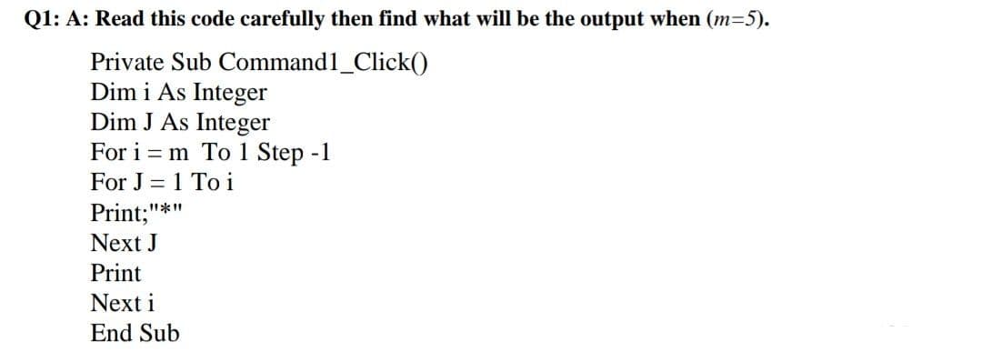 Q1: A: Read this code carefully then find what will be the output when (m=5).
Private Sub
Command1_Click()
Dim i As Integer
Dim J As Integer
For im To 1 Step -1
For J = 1 Toi
Print;"
Next J
Print
Next i
End Sub