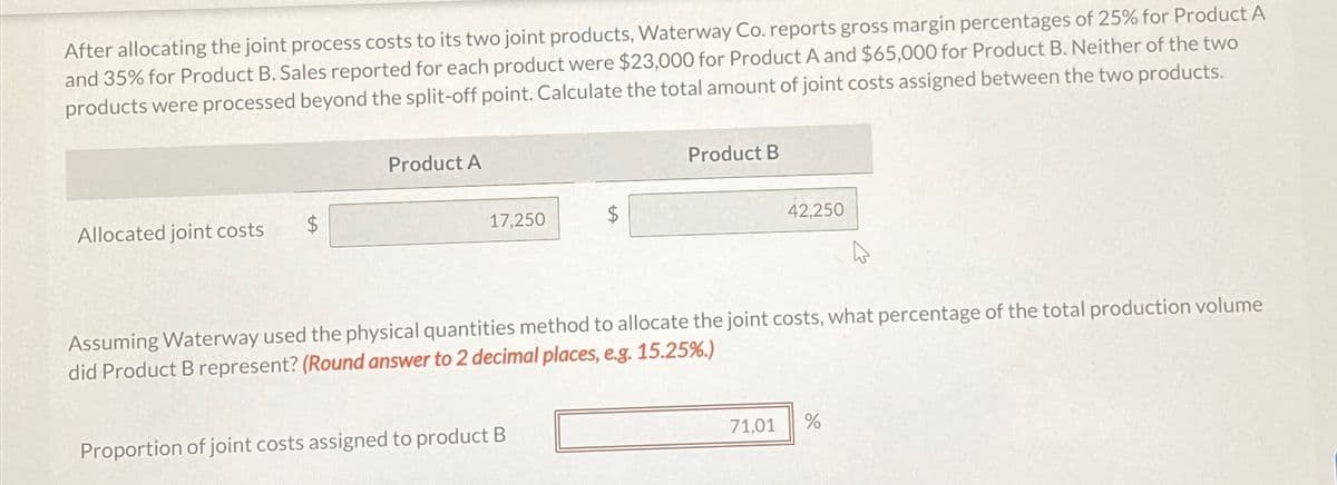 After allocating the joint process costs to its two joint products, Waterway Co. reports gross margin percentages of 25% for Product A
and 35% for Product B. Sales reported for each product were $23,000 for Product A and $65,000 for Product B. Neither of the two
products were processed beyond the split-off point. Calculate the total amount of joint costs assigned between the two products.
Product A
Allocated joint costs
$
17,250
Product B
42.250
Assuming Waterway used the physical quantities method to allocate the joint costs, what percentage of the total production volume
did Product B represent? (Round answer to 2 decimal places, e.g. 15.25%.)
Proportion of joint costs assigned to product B
71.01
%