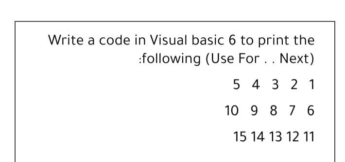 Write a code in Visual basic 6 to print the
:following (Use For .. Next)
5 4 3 2 1
10 9 8 76
15 14 13 12 11
