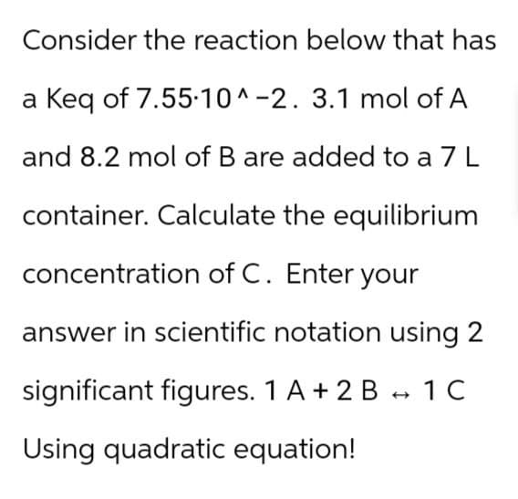 Consider the reaction below that has
a Keq of 7.55.10^-2. 3.1 mol of A
and 8.2 mol of B are added to a 7 L
container. Calculate the equilibrium
concentration of C. Enter your
answer in scientific notation using 2
significant figures. 1 A + 2 B → 1C
->
Using quadratic equation!