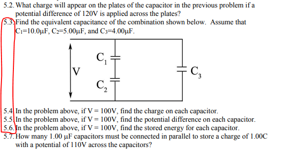 5.2. What charge will appear on the plates of the capacitor in the previous problem if a
potential difference of 120V is applied across the plates?
5.3 Find the equivalent capacitance of the combination shown below. Assume that
C=10.0µF, C2=5.00µF, and C3=4.00µF.
C,
V
C,
5.4 In the problem above, if V = 100V, find the charge on each capacitor.
5.5 In the problem above, if V = 100V, find the potential difference on each capacitor.
5.6. In the problem above, if V = 100V, find the stored energy for each capacitor.
5.1. How many 1.00 µF capacitors must be connected in parallel to store a charge of 1.00C
with a potential of 110V across the capacitors?
