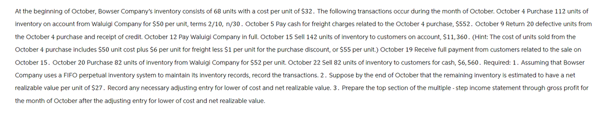 At the beginning of October, Bowser Company's inventory consists of 68 units with a cost per unit of $32. The following transactions occur during the month of October. October 4 Purchase 112 units of
Inventory on account from Waluigi Company for $50 per unit, terms 2/10, n/30. October 5 Pay cash for freight charges related to the October 4 purchase, $552. October 9 Return 20 defective units from
the October 4 purchase and receipt of credit. October 12 Pay Waluigi Company in full. October 15 Sell 142 units of inventory to customers on account, $11,360. (Hint: The cost of units sold from the
October 4 purchase includes $50 unit cost plus $6 per unit for freight less $1 per unit for the purchase discount, or $55 per unit.) October 19 Receive full payment from customers related to the sale on
October 15. October 20 Purchase 82 units of inventory from Waluigi Company for $52 per unit. October 22 Sell 82 units of inventory to customers for cash, $6,560. Required: 1. Assuming that Bowser
Company uses a FIFO perpetual inventory system to maintain its inventory records, record the transactions. 2. Suppose by the end of October that the remaining inventory is estimated to have a net
realizable value per unit of $27. Record any necessary adjusting entry for lower of cost and net realizable value. 3. Prepare the top section of the multiple-step income statement through gross profit for
the month of October after the adjusting entry for lower of cost and net realizable value.