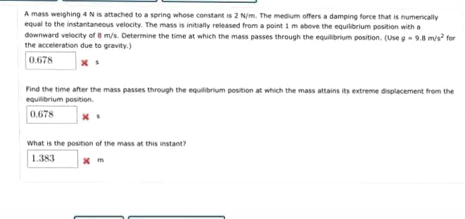 A mass weighing 4 N is attached to a spring whose constant is 2 N/m, The medium offers a damping force that is numerically
equal to the instantaneous velocity. The mass is initially released from a point 1 m above the equilibrium position with a
downward velocity of 8 m/s. Determine the time at which the mass passes through the equilibrium position, (Use g - 9.8 m/s? for
the acceleration due to gravity.)
0.678
Find the time after the mass passes through the equifibrium position at which the mass attains its extreme displacement from the
equilibrium position.
0.678
What is the position of the mass at this instant?
1.383
