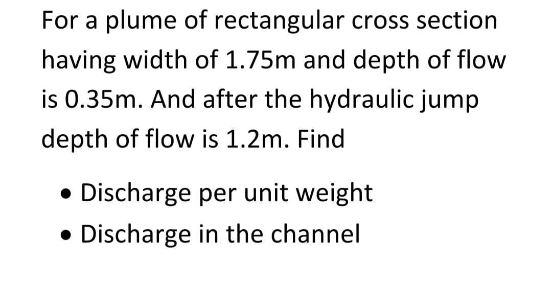 For a plume of rectangular cross section
having width of 1.75m and depth of flow
is 0.35m. And after the hydraulic jump
depth of flow is 1.2m. Find
Discharge per unit weight
• Discharge in the channel