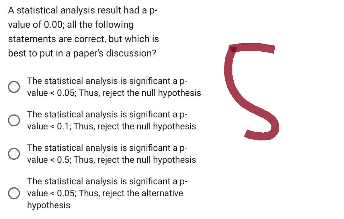 A statistical analysis result had a p-
value of 0.00; all the following
statements are correct, but which is
best to put in a paper's discussion?
O
O
The statistical analysis is significant a p-
value < 0.05; Thus, reject the null hypothesis
The statistical analysis is significant a p-
value < 0.1; Thus, reject the null hypothesis
The statistical analysis is significant a p-
value < 0.5; Thus, reject the null hypothesis
The statistical analysis is significant a p-
O value < 0.05; Thus, reject the alternative
hypothesis
S