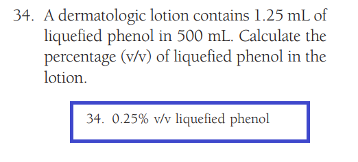 34. A dermatologic lotion contains 1.25 mL of
liquefied phenol in 500 mL. Calculate the
percentage (v/v) of liquefied phenol in the
lotion.
34. 0.25% v/v liquefied phenol