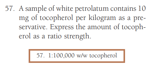 57. A sample of white petrolatum contains 10
mg of tocopherol per kilogram as a pre-
servative. Express the amount of tocoph-
erol as a ratio strength.
57. 1:100,000 w/w tocopherol