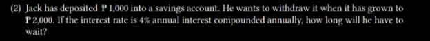 (2) Jack has deposited P1,000 into a savings account. He wants to withdraw it when it has grown to
P2,000. If the interest rate is 4% annual interest compounded annually, how long will he have to
wait?