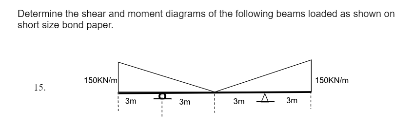 Determine the shear and moment diagrams of the following beams loaded as shown on
short size bond paper.
15.
150KN/m
3m
3m
3m
3m
150KN/m