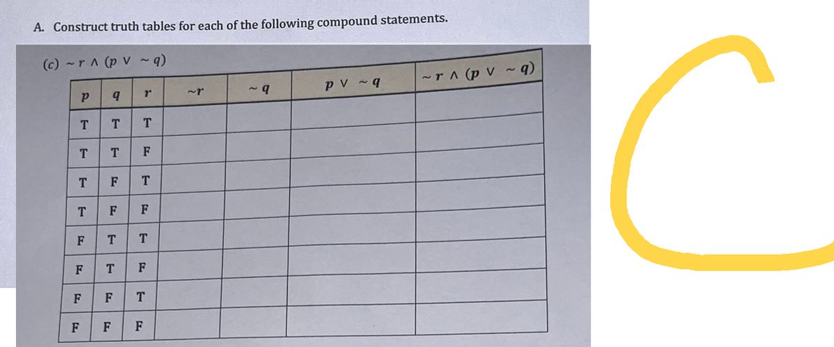 A. Construct truth tables for each of the following compound statements.
(c) ~ r ^ (p V ~ q)
P
T
T
T
T
F
F
F
F
q
T
T
F
F
F
F
rº
T
F
T
T T
F
T F
T
F
~9
pv ~q
~r ^ (pv ~ q)
C