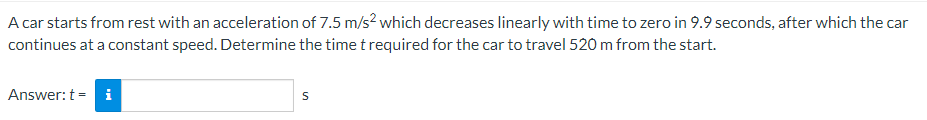 A car starts from rest with an acceleration of 7.5 m/s² which decreases linearly with time to zero in 9.9 seconds, after which the car
continues at a constant speed. Determine the time t required for the car to travel 520 m from the start.
Answer: t = i
S