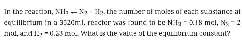 In the reaction, NH3N₂ + H₂, the number of moles of each substance at
equilibrium in a 3520mL reactor was found to be NH3 = 0.18 mol, N₂ = 2
mol, and H₂ = 0.23 mol. What is the value of the equilibrium constant?