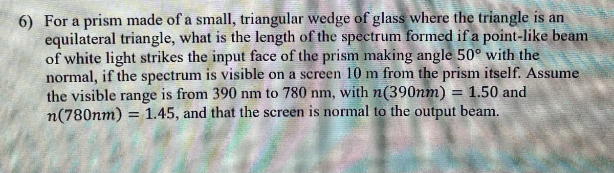 6) For a prism made of a small, triangular wedge of glass where the triangle is an
equilateral triangle, what is the length of the spectrum formed if a point-like beam
of white light strikes the input face of the prism making angle 50° with the
normal, if the spectrum is visible on a screen 10 m from the prism itself. Assume
the visible range is from 390 nm to 780 nm, with n(390nm) = 1.50 and
1.45, and that the screen is normal to the output beam.
n(780nm)
=